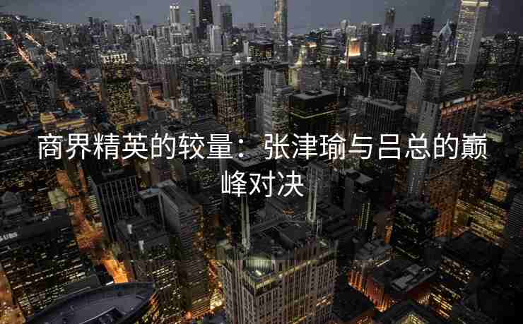 商界精英的较量：张津瑜与吕总的巅峰对决