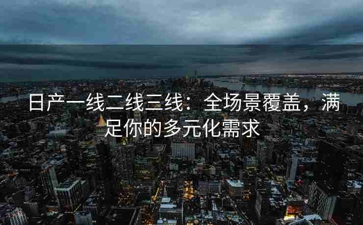 日产一线二线三线：全场景覆盖，满足你的多元化需求