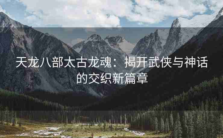 天龙八部太古龙魂：揭开武侠与神话的交织新篇章