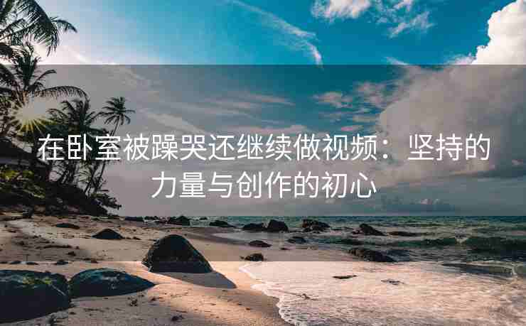 在卧室被躁哭还继续做视频：坚持的力量与创作的初心
