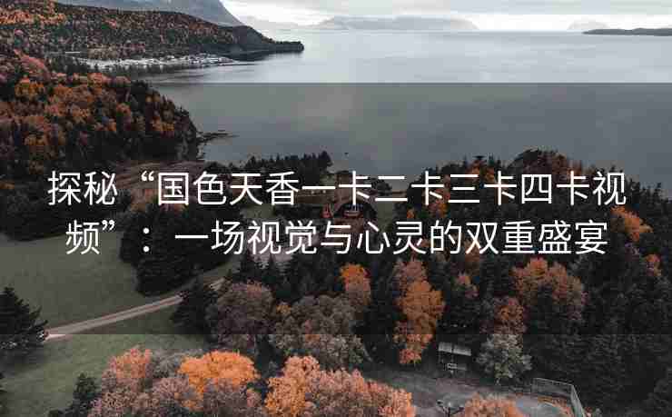 探秘“国色天香一卡二卡三卡四卡视频”：一场视觉与心灵的双重盛宴