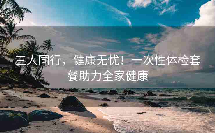 三人同行，健康无忧！一次性体检套餐助力全家健康