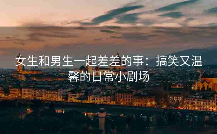 女生和男生一起差差的事：搞笑又温馨的日常小剧场