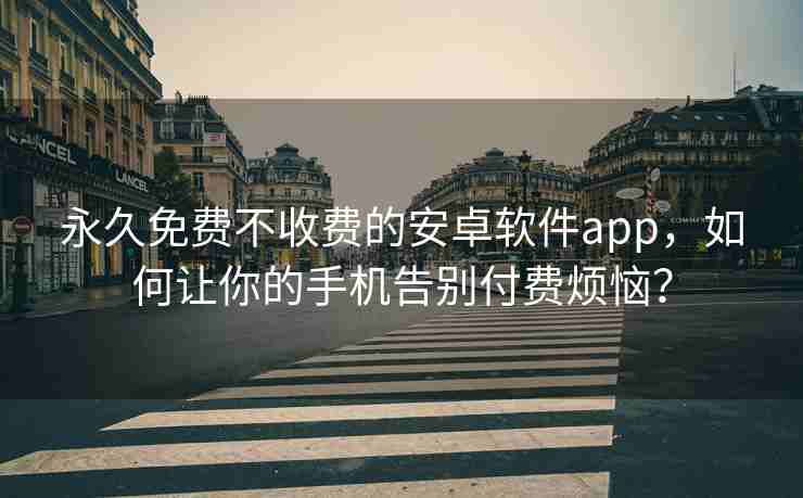 永久免费不收费的安卓软件app，如何让你的手机告别付费烦恼？