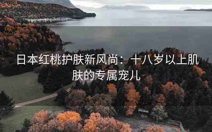 日本红桃护肤新风尚：十八岁以上肌肤的专属宠儿