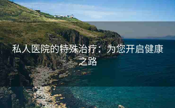 私人医院的特殊治疗：为您开启健康之路