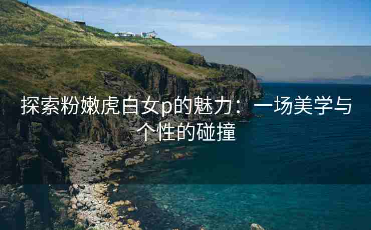 探索粉嫩虎白女p的魅力：一场美学与个性的碰撞