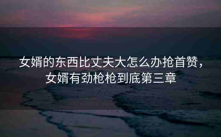 女婿的东西比丈夫大怎么办抢首赞，女婿有劲枪枪到底第三章
