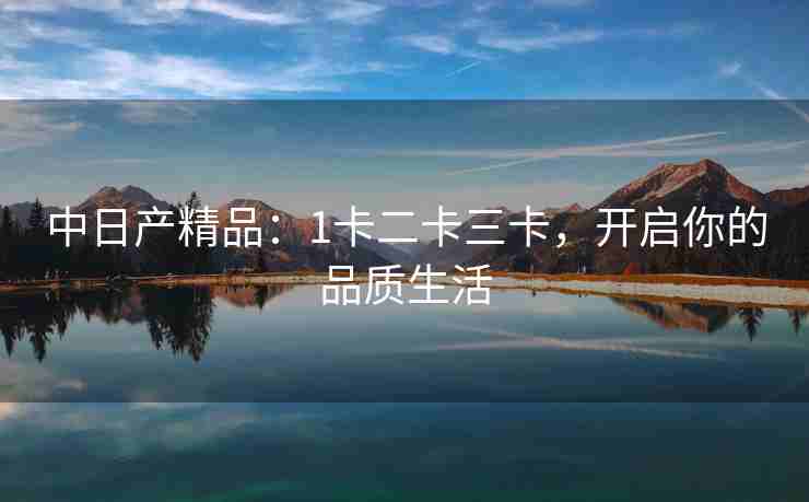 中日产精品：1卡二卡三卡，开启你的品质生活