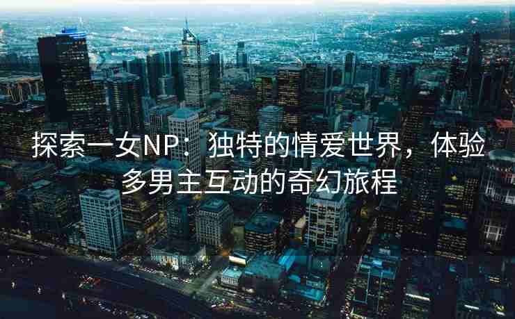 探索一女NP：独特的情爱世界，体验多男主互动的奇幻旅程