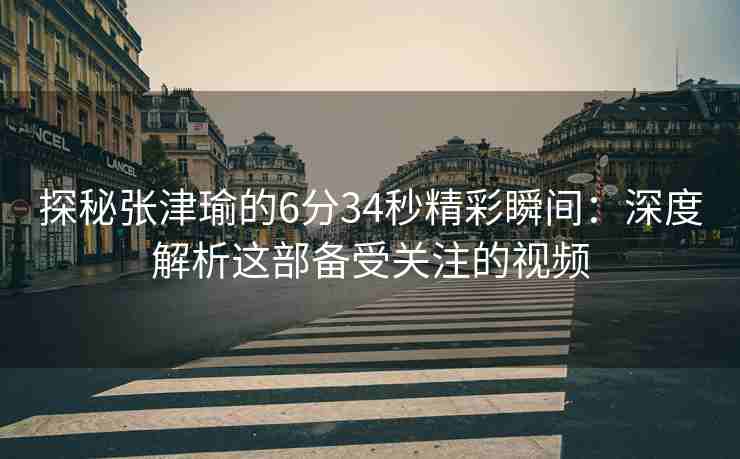 探秘张津瑜的6分34秒精彩瞬间：深度解析这部备受关注的视频