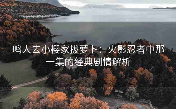 鸣人去小樱家拔萝卜：火影忍者中那一集的经典剧情解析