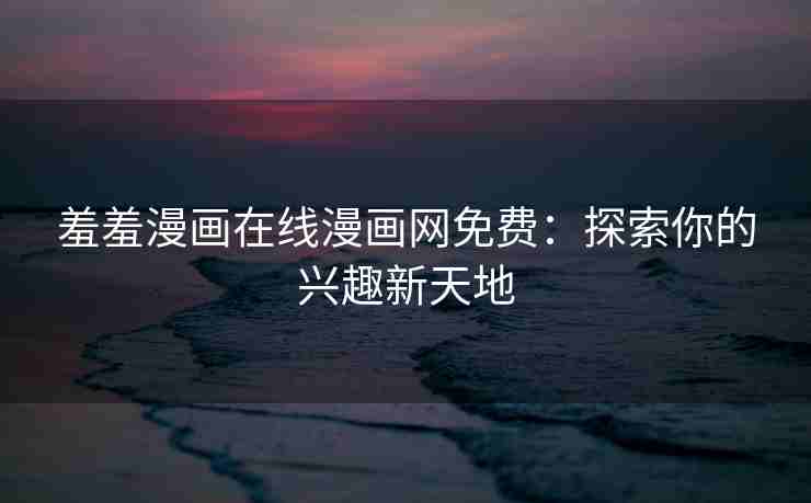 羞羞漫画在线漫画网免费：探索你的兴趣新天地